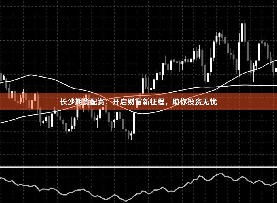 长沙期货配资：开启财富新征程，助你投资无忧