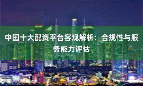 中国十大配资平台客观解析：合规性与服务能力评估